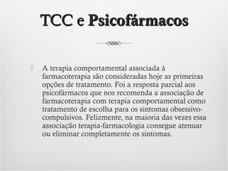 TCC e Psicofármacos


A terapia comportamental associada à
farmacoterapia são consideradas hoje as primeiras
opções de tratamento. Foi a resposta parcial aos
psicofármacos que nos recomenda a associação de
farmacoterapia com terapia comportamental como
tratamento de escolha para os sintomas obsessivocompulsivos. Felizmente, na maioria das vezes essa
associação terapia-farmacologia consegue atenuar
ou eliminar completamente os sintomas.

 