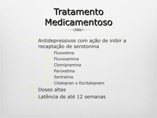 Tratamento
Medicamentoso
 Antidepressivos com ação de inibir a
recaptação de serotonina


Fluoxetina



Fluvoxamina



Clomipramina



Paroxetina



Sertralina



Citalopran e Escitalopram

 Doses altas
 Latência de até 12 semanas

 