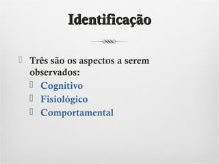 Identificação
 Três são os aspectos a serem
observados:
 Cognitivo
 Fisiológico
 Comportamental

 