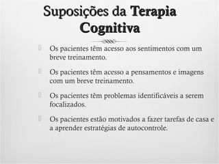 Suposições da Terapia
Cognitiva


Os pacientes têm acesso aos sentimentos com um
breve treinamento.



Os pacientes têm acesso a pensamentos e imagens
com um breve treinamento.



Os pacientes têm problemas identificáveis a serem
focalizados.



Os pacientes estão motivados a fazer tarefas de casa e
a aprender estratégias de autocontrole.

 