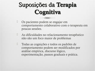 Suposições da Terapia
Cognitiva


Os pacientes podem se engajar em
comportamento colaborativo com o terapeuta em
poucas sessões.



As dificuldades no relacionamento terapêutico
não são um foco maior de problemas



Todas as cognições e todos os padrões de
comportamento podem ser modificados por
análise empírica, discurso lógico,
experimentação, passos graduais e prática.

 