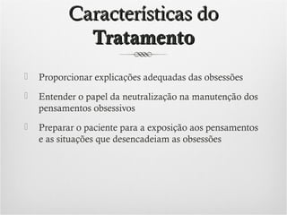 Características do
Tratamento


Proporcionar explicações adequadas das obsessões



Entender o papel da neutralização na manutenção dos
pensamentos obsessivos



Preparar o paciente para a exposição aos pensamentos
e as situações que desencadeiam as obsessões

 