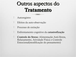 Outros aspectos do
Tratamento


Autoregistro



Efeitos da auto-observação



Processo de extinção



Enfrentamento cognitivo da catastrofização



Controle do Stress: Alimentação Anti-Stress,
Relaxamento, Atividade Física e Controle
Emocional(modificação do pensamento)

 