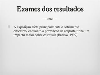 Exames dos resultados


A exposição afeta principalmente o sofrimento
obsessivo, enquanto a prevenção da resposta tinha um
impacto maior sobre os rituais.(Barlow, 1999)

 