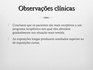 Observações clínicas


Concluem que os pacientes são mais receptivos a um
programa terapêutico nos qual eles abordem
gradualmente sua situação mais temida.



As exposições longas produzem resultados superior ao
de exposições curtas.

 