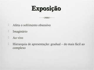 Exposição


Afeta o sofrimento obsessivo



Imaginário



Ao vivo



Hierarquia de apresentação: gradual – do mais fácil ao
complexo

 