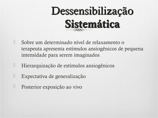 Dessensibilização
Sistemática


Sobre um determinado nível de relaxamento o
terapeuta apresenta estímulos ansiogênicos de pequena
intensidade para serem imaginados



Hierarquização de estímulos ansiogênicos



Expectativa de generalização



Posterior exposição ao vivo

 