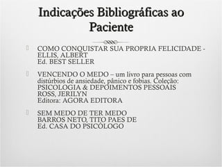Indicações Bibliográficas ao
Paciente


COMO CONQUISTAR SUA PROPRIA FELICIDADE - 
ELLIS, ALBERT
Ed. BEST SELLER



VENCENDO O MEDO – um livro para pessoas com
distúrbios de ansiedade, pânico e fobias. Coleção:
PSICOLOGIA & DEPOIMENTOS PESSOAIS
ROSS, JERILYN
Editora: AGORA EDITORA



SEM MEDO DE TER MEDO
BARROS NETO, TITO PAES DE
Ed. CASA DO PSICÓLOGO

 