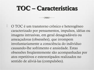 TOC – Características
 O TOC é um transtorno crônico e heterogêneo
caracterizado por pensamentos, impulsos, idéias ou
imagens intrusivas, em geral desagradáveis ou
ameaçadoras (obsessões), que irrompem
involuntariamente a consciência do indivíduo
causando-lhe sofrimento e ansiedade. Estas
obsessões freqüentemente são acompanhadas por
atos repetitivos e estereotipados realizados no
sentido de aliviá-las (compulsões).

 