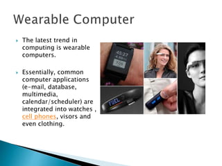  The latest trend in
computing is wearable
computers.
 Essentially, common
computer applications
(e-mail, database,
multimedia,
calendar/scheduler) are
integrated into watches ,
cell phones, visors and
even clothing.
 