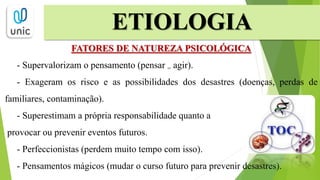 FATORES DE NATUREZA PSICOLÓGICA
- Supervalorizam o pensamento (pensar = agir).
- Exageram os risco e as possibilidades dos desastres (doenças, perdas de
familiares, contaminação).
- Superestimam a própria responsabilidade quanto a
provocar ou prevenir eventos futuros.
- Perfeccionistas (perdem muito tempo com isso).
- Pensamentos mágicos (mudar o curso futuro para prevenir desastres).
ETIOLOGIA
 