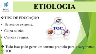 TIPO DE EDUCAÇÃO
• Severa ou exigente.
• Culpa ou não.
• Crenças e regras.
 Tudo isso pode gerar um terreno propício para o surgimento
do TOC.
ETIOLOGIA
 