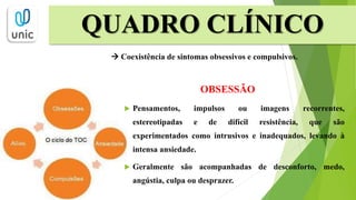 QUADRO CLÍNICO
 Coexistência de sintomas obsessivos e compulsivos.
OBSESSÃO
 Pensamentos, impulsos ou imagens recorrentes,
estereotipadas e de difícil resistência, que são
experimentados como intrusivos e inadequados, levando à
intensa ansiedade.
 Geralmente são acompanhadas de desconforto, medo,
angústia, culpa ou desprazer.
 