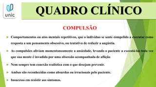 QUADRO CLÍNICO
COMPULSÃO
 Comportamentos ou atos mentais repetitivos, que o indivíduo se sente compelido a executar como
resposta a um pensamento obsessivo, ou tentativa de reduzir a angústia.
 As compulsões aliviam momentaneamente a ansiedade, levando o paciente a executá-las toda vez
que sua mente é invadida por uma obsessão acompanhada de aflição
 Nem sempre tem conexão realística com o que desejam prevenir.
 Ambas são reconhecidas como absurdas ou irracionais pelo paciente.
 Insucesso em resistir aos sintomas.
 