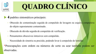 QUADRO CLÍNICO
 4 padrões sintomáticos principais:
• Obsessão de contaminação seguida de compulsão de lavagem ou esquiva compulsiva
do objeto supostamente contaminado.
• Obsessão de dúvida seguida de compulsão de verificação.
• Pensamentos obsessivos intrusivos sem compulsão.
• Necessidade de simetria ou precisão, podendo levar à compulsão de lentidão
*Preocupações com ordem ou números de sorte ou azar também podem ser
observadas.
 