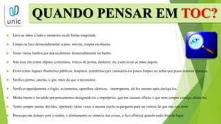  Lavo as mãos a todo o momento ou de forma exagerada.
 Limpo ou lavo demasiadamente o piso, móveis, roupas ou objetos.
 Tomo vários banhos por dia ou demoro demasiadamente no banho.
 Não toco em certos objetos (corrimãos, trincos de portas, dinheiro, etc.) sem lavar as mãos depois.
 Evito certos lugares (banheiros públicos, hospitais, cemitérios) por considerá-los pouco limpos ou achar que posso contrair doenças.
 Verifico portas, janelas, o gás, mais do que o necessário;
 Verifico repetidamente o fogão, as torneiras, aparelhos elétricos, interruptores de luz mesmo após desligá-los.
 Minha mente é invadida por pensamentos desagradáveis e impróprios, que me causam aflição e que nem sempre consigo afastá-los.
 Tenho sempre muitas dúvidas, repetindo várias vezes a mesma tarefa ou pergunta para ter certeza de que não vou errar.
 Preocupo-me demais com a ordem, o alinhamento ou simetria das coisas, e fico aflito(a) quando estão fora do lugar.
QUANDO PENSAR EM TOC?
 