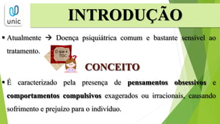  Atualmente  Doença psiquiátrica comum e bastante sensível ao
tratamento.
CONCEITO
 É caracterizado pela presença de pensamentos obsessivos e
comportamentos compulsivos exagerados ou irracionais, causando
sofrimento e prejuízo para o indivíduo.
INTRODUÇÃO
 