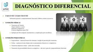  O QUE É TOC X O QUE NÃO É TOC
Sofrimento pessoal e comprometimento funcional x hábitos comuns excessivos.
 CONDIÇÕES MÉDICAS
 Transtorno de Tourette
Tiques motores e vocais
Sintomas Compulsivos
Criterios diagnóstico para TOC
 Epilepsia do lobo temporal, traumatismos e complicações pós-encefálicas.
 CONDIÇÕES PSIQUIÁTRICAS
 Esquizofrenia – natureza bizarra dos sintomas e insight do paciente pelo transtorno.
 Fobias – ausência de uma relação entre os pensamentos obsessivos e compulsivos.
 Transtorno depressivo maior – pode estar associado.
 Transtorno de personalidade obsessivo-compulsiva – não tem o grau de comprometimento funcional.
DIAGNÓSTICO DIFERENCIAL
 