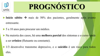  Início súbito  mais de 50% dos pacientes, geralmente após evento
estressante.
 5 a 10 anos para procurar um médico.
 Na maioria dos casos, há uma melhora parcial dos sintomas e o curso tende
a ser crônico (flutuante ou constante).
 1/3 desenvolve transtorno depressivo, e o suicídio é um risco para todos
eles.
PROGNÓSTICO
 