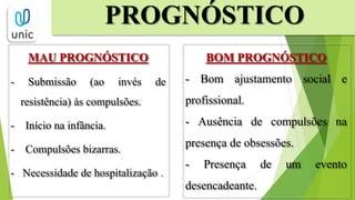 MAU PROGNÓSTICO
- Submissão (ao invés de
resistência) às compulsões.
- Início na infância.
- Compulsões bizarras.
- Necessidade de hospitalização .
PROGNÓSTICO
BOM PROGNÓSTICO
- Bom ajustamento social e
profissional.
- Ausência de compulsões na
presença de obsessões.
- Presença de um evento
desencadeante.
 