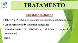 FARMACOLÓGICO
 Objetivo  reduzir os sintomas e melhorar a qualidade de vida.
 Antidepressivos  (amenizar ansiedade).
Clomipramida (1ª ESCOLHA; tricíclico - específica da
serotonina)
ISRS
TRATAMENTO
 