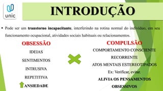 INTRODUÇÃO
 Pode ser um transtorno incapacitante, interferindo na rotina normal do indivíduo, em seu
funcionamento ocupacional, atividades sociais habituais ou relacionamentos.
OBSESSÃO
IDEIAS
SENTIMENTOS
INTRUSIVA
REPETITIVA
ANSIEDADE
COMPULSÃO
COMPORTAMENTO CONSCIENTE
RECORRENTE
ATOS MENTAIS ESTEREOTIPADOS
Ex: Verificar, evitar.
ALIVIA OS PENSAMENTOS
OBSESSIVOS
 