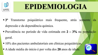  3º Transtorno psiquiátrico mais frequente, atrás somente da
depressão e da dependência química.
 Prevalência no período de vida estimada em 2 – 3% na população
geral.
 10% dos pacientes ambulatoriais em clínicas psiquiátricas.
 A idade média do início é por volta dos 20 anos de idade.
EPIDEMIOLOGIA
 