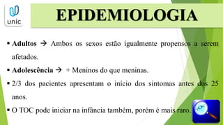 EPIDEMIOLOGIA
 Adultos  Ambos os sexos estão igualmente propensos a serem
afetados.
 Adolescência  + Meninos do que meninas.
 2/3 dos pacientes apresentam o início dos sintomas antes dos 25
anos.
 O TOC pode iniciar na infância também, porém é mais raro.
 