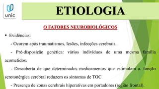 ETIOLOGIA
O FATORES NEUROBIOLÓGICOS
 Evidências:
- Ocorem após traumatismos, lesões, infecções cerebrais.
- Pré-disposição genética: vários indivíduos de uma mesma família
acometidos.
- Descoberta de que determinados medicamentos que estimulam a. função
serotonérgica cerebral reduzem os sintomas de TOC
- Presença de zonas cerebrais hiperativas em portadores (região frontal).
 