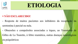 ETIOLOGIA
 NÃO ESCLARECIDO!
- Resposta de muitos pacientes aos inibidores da recaptação da
serotonina é parcial ou nula.
- Obsessões e compulssões associadas a tiques, ao Transtorno de
Gilles de La Tourette, à febre reumática, outras doenças neurológicas
ou psiquiátricas
 