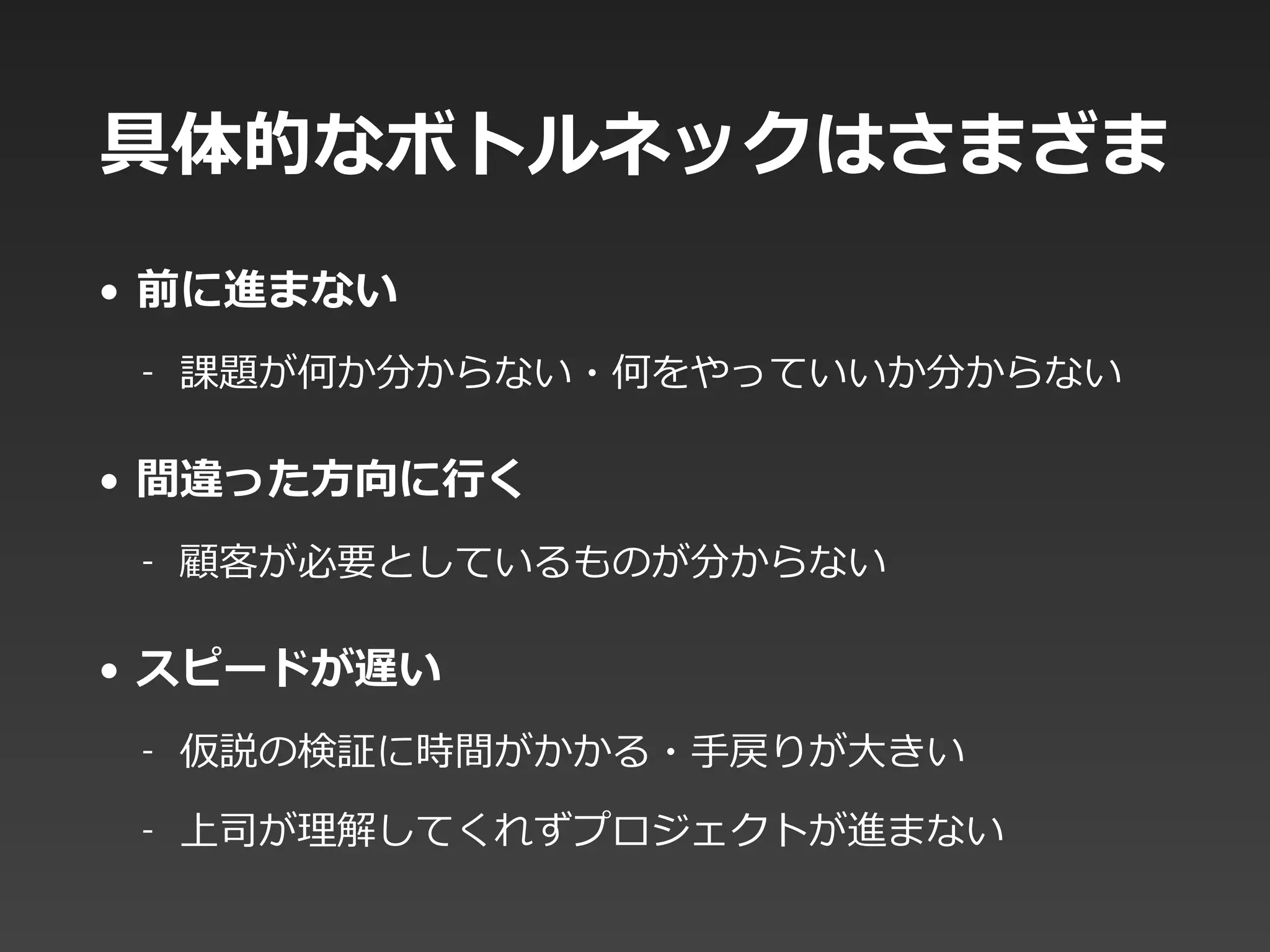 具体的なボトルネックはさまざま
• 前に進まない  
-‐‑‒ 課題が何か分からない・何をやっていいか分からない  
• 間違った⽅方向に⾏行行く  
-‐‑‒ 顧客が必要としているものが分からない  
• スピードが遅い  
-‐‑‒ 仮説の検証に時間がかかる・⼿手戻りが⼤大きい  
-‐‑‒ 上司が理理解してくれずプロジェクトが進まない
 