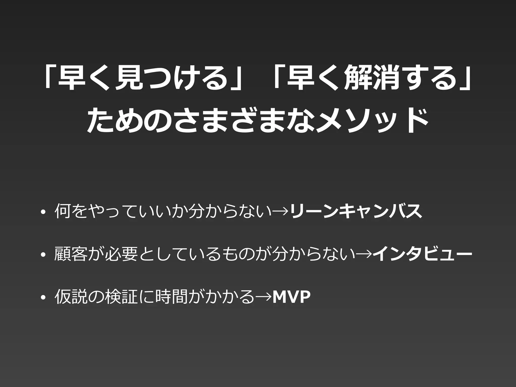 「早く⾒見見つける」「早く解消する」
ためのさまざまなメソッド
• 何をやっていいか分からない→リーンキャンバス  
• 顧客が必要としているものが分からない→インタビュー  
• 仮説の検証に時間がかかる→MVP
 