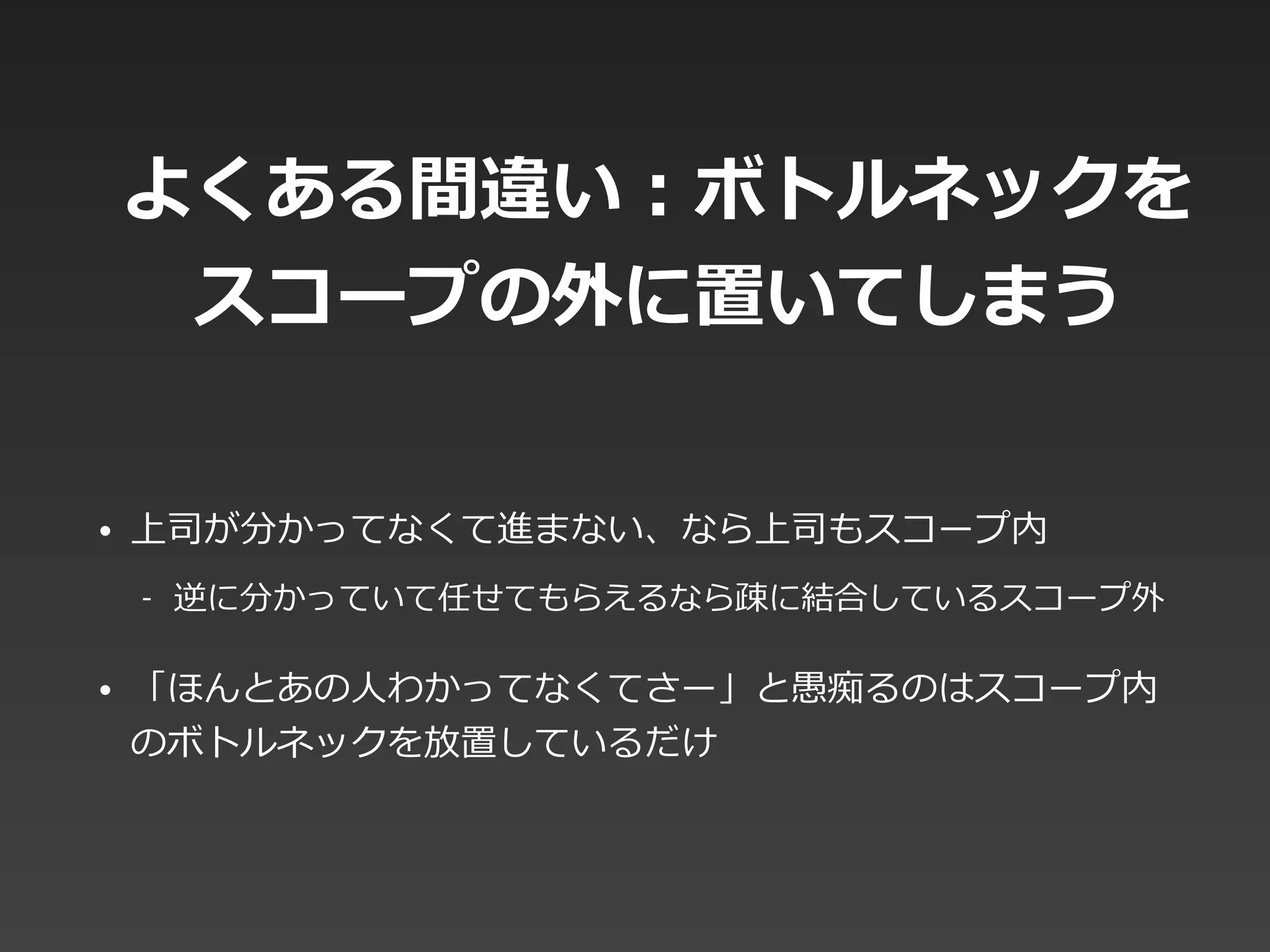 よくある間違い：ボトルネックを
スコープの外に置いてしまう
• 上司が分かってなくて進まない、なら上司もスコープ内  
-‐‑‒ 逆に分かっていて任せてもらえるなら疎に結合しているスコープ外  
• 「ほんとあの⼈人わかってなくてさー」と愚痴るのはスコープ内
のボトルネックを放置しているだけ
 
