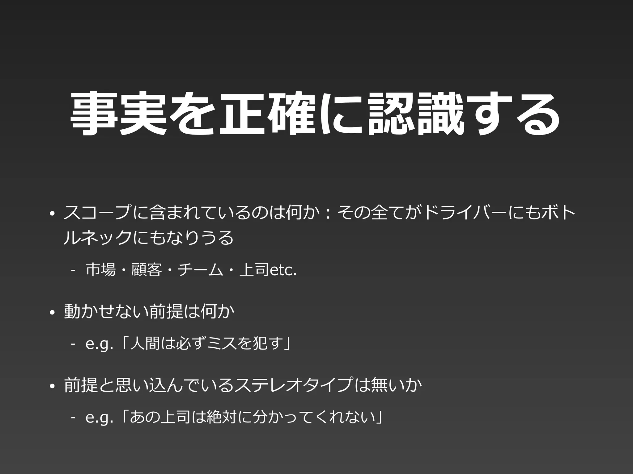 事実を正確に認識識する
• スコープに含まれているのは何か：その全てがドライバーにもボト
ルネックにもなりうる  
-‐‑‒ 市場・顧客・チーム・上司etc.  
• 動かせない前提は何か  
-‐‑‒ e.g.「⼈人間は必ずミスを犯す」  
• 前提と思い込んでいるステレオタイプは無いか  
-‐‑‒ e.g.「あの上司は絶対に分かってくれない」
 
