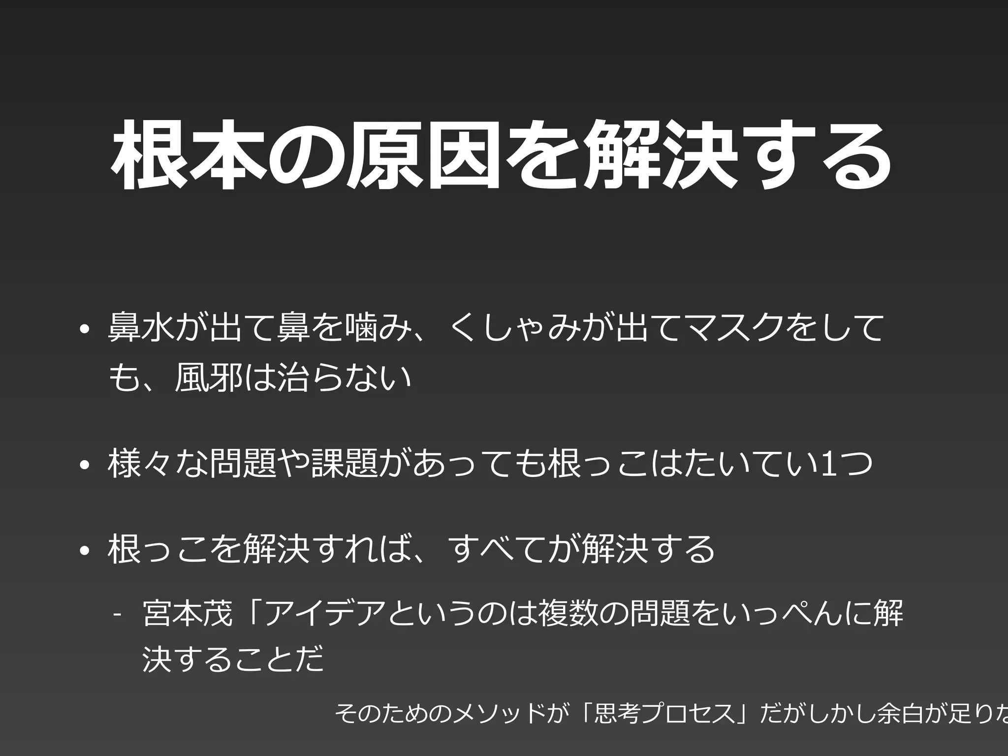 根本の原因を解決する
• ⿐鼻⽔水が出て⿐鼻を噛み、くしゃみが出てマスクをして
も、⾵風邪は治らない  
• 様々な問題や課題があっても根っこはたいてい1つ  
• 根っこを解決すれば、すべてが解決する  
-‐‑‒ 宮本茂「アイデアというのは複数の問題をいっぺんに解
決することだ
そのためのメソッドが「思考プロセス」だがしかし余⽩白が⾜足りな
 