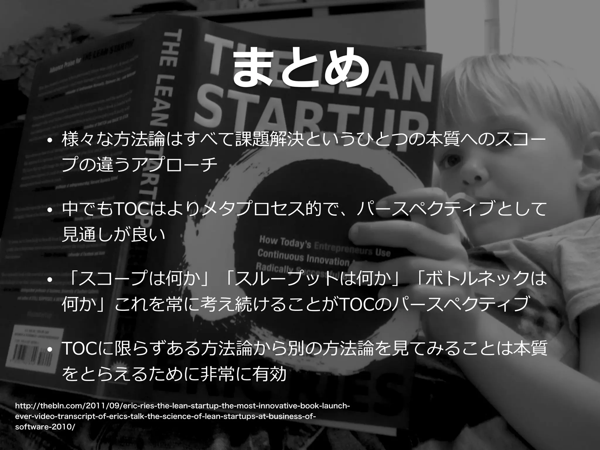 http://thebln.com/2011/09/eric-ries-the-lean-startup-the-most-innovative-book-launch-
ever-video-transcript-of-erics-talk-the-science-of-lean-startups-at-business-of-
software-2010/
まとめ
• 様々な⽅方法論論はすべて課題解決というひとつの本質へのスコー
プの違うアプローチ  
• 中でもTOCはよりメタプロセス的で、パースペクティブとして
⾒見見通しが良良い  
• 「スコープは何か」「スループットは何か」「ボトルネックは
何か」これを常に考え続けることがTOCのパースペクティブ  
• TOCに限らずある⽅方法論論から別の⽅方法論論を⾒見見てみることは本質
をとらえるために⾮非常に有効
 