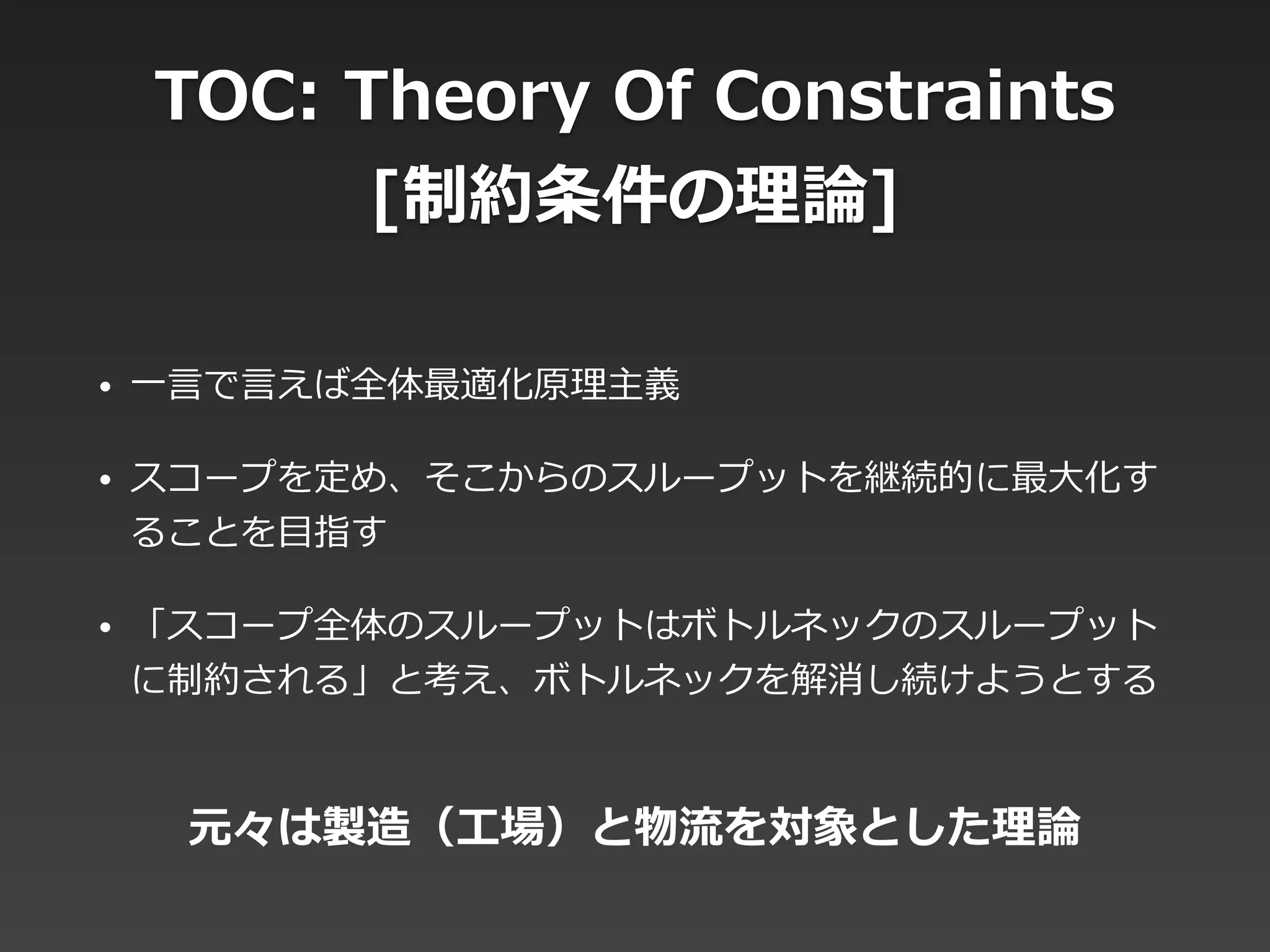 TOC:  Theory  Of  Constraints  
[制約条件の理理論論]
• ⼀一⾔言で⾔言えば全体最適化原理理主義  
• スコープを定め、そこからのスループットを継続的に最⼤大化す
ることを⽬目指す  
• 「スコープ全体のスループットはボトルネックのスループット
に制約される」と考え、ボトルネックを解消し続けようとする
元々は製造（⼯工場）と物流流を対象とした理理論論
 