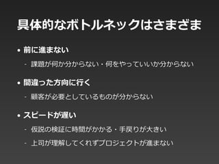 具体的なボトルネックはさまざま
• 前に進まない  
-‐‑‒ 課題が何か分からない・何をやっていいか分からない  
• 間違った⽅方向に⾏行行く  
-‐‑‒ 顧客が必要としているものが分からない  
• スピードが遅い  
-‐‑‒ 仮説の検証に時間がかかる・⼿手戻りが⼤大きい  
-‐‑‒ 上司が理理解してくれずプロジェクトが進まない
 