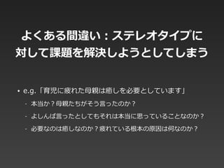 よくある間違い：ステレオタイプに  
対して課題を解決しようとしてしまう
• e.g.「育児に疲れた⺟母親は癒しを必要としています」  
-‐‑‒ 本当か？⺟母親たちがそう⾔言ったのか？  
-‐‑‒ よしんば⾔言ったとしてもそれは本当に思っていることなのか？  
-‐‑‒ 必要なのは癒しなのか？疲れている根本の原因は何なのか？
 