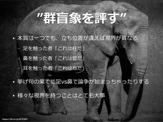 ”群盲象を評す”
• 本質は⼀一つでも、⽴立立ち位置が違えば視界が異異なる  
-‐‑‒ ⾜足を触った者「これは柱だ」  
-‐‑‒ ⿐鼻を触った者「これは管だ」  
-‐‑‒ ⽿耳を触った者「これは布だ」  
• 挙げ句句の果てに⾜足vs⿐鼻で論論争が始まっちゃったりする  
• 様々な視界を持つことはとても⼤大事
https://ﬂic.kr/p/87K9E9
 