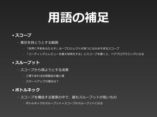 ⽤用語の補⾜足
• スコープ  
-‐‑‒ 責任を持とうとする範囲  
‣ 「世界に平和をもたらす」は⼀一プロジェクトが持つには⼤大きすぎるスコープ  
‣ 「コーディングとレビューを最⼤大効率率率化する」とスコープを置くと、ペアプログラミングになる  
• スループット  
-‐‑‒ スコープから得ようとする成果  
‣ ⼯工場であれば出荷製品の量量と質  
‣ スタートアップの場合は？  
• ボトルネック  
-‐‑‒ スコープを構成する要素の中で、最もスループットが低いもの  
‣ ボトルネックのスループット＝スコープのスループットになる
 