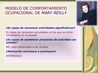 MODELO DE COMPORTAMIENTO
OCUPACIONAL DE MARY REILLY
¿Es capaz de reconocer actividades significativas?
Es capaz de reconocer actividades en las que se sintió
competente en el pasado
¿Es capaz de establecer proyectos de actividad con
sentido?
NO, esta esclavizado a los rituales
¿Motivación intrínseca o extrínseca?
EXTRÍNSECA
 