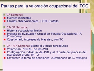 Pautas para la valoración ocupacional del TOC
1ª Semana:
Fuentes indirectas
Escalas observacionales: COTE, Bufallo
2ª- 3ª Semana:
Historia ocupacional breve
Proceso de Evaluación Grupal en Terapia Ocupacional: F.
Ehrenbrerg.
Cuestionario intereses de Mayatsu, con TO
3ª - 4 ª Semana: Existe el Vínculo terapéutico
Valoración INICIAL de las AVD
Configuración individual de AVD y al II parte del proceso de
evaluación grupal en TO
Favorecer la toma de decisiones: cuestionario de S. Peloquin
 