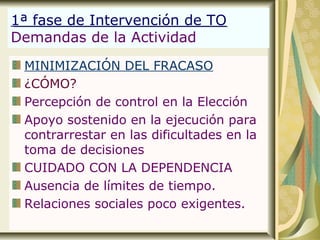 1ª fase de Intervención de TO
Demandas de la Actividad
MINIMIZACIÓN DEL FRACASO
¿CÓMO?
Percepción de control en la Elección
Apoyo sostenido en la ejecución para
contrarrestar en las dificultades en la
toma de decisiones
CUIDADO CON LA DEPENDENCIA
Ausencia de límites de tiempo.
Relaciones sociales poco exigentes.
 