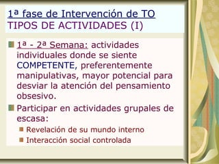 1ª fase de Intervención de TO
TIPOS DE ACTIVIDADES (I)
1ª - 2ª Semana: actividades
individuales donde se siente
COMPETENTE, preferentemente
manipulativas, mayor potencial para
desviar la atención del pensamiento
obsesivo.
Participar en actividades grupales de
escasa:
Revelación de su mundo interno
Interacción social controlada
 