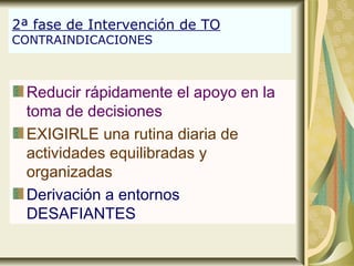 2ª fase de Intervención de TO
CONTRAINDICACIONES
Reducir rápidamente el apoyo en la
toma de decisiones
EXIGIRLE una rutina diaria de
actividades equilibradas y
organizadas
Derivación a entornos
DESAFIANTES
 