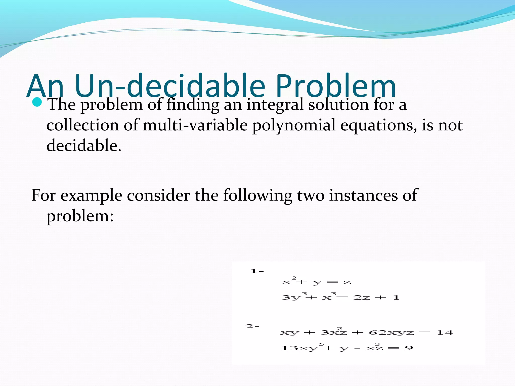 An Un-decidable ProblemThe problem of finding an integral solution for a
collection of multi-variable polynomial equations, is not
decidable.
For example consider the following two instances of
problem:
 