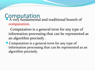 ComputationA very fundamental and traditional branch of
computation.
Computation is a general term for any type of
information processing that can be represented as
an algorithm precisely .
Computation is a general term for any type of
information processing that can be represented as an
algorithm precisely.
 