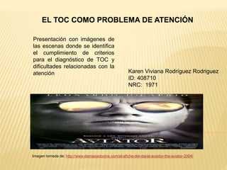 EL TOC COMO PROBLEMA DE ATENCIÓN
Presentación con imágenes de
las escenas donde se identifica
el cumplimiento de criterios
para el diagnóstico de TOC y
dificultades relacionadas con la
atención
Imagen tomada de: http://www.demasiadocine.com/el-afiche-del-dia/el-aviador-the-aviator-2004/
Karen Viviana Rodríguez Rodriguez
ID: 408710
NRC: 1971
 