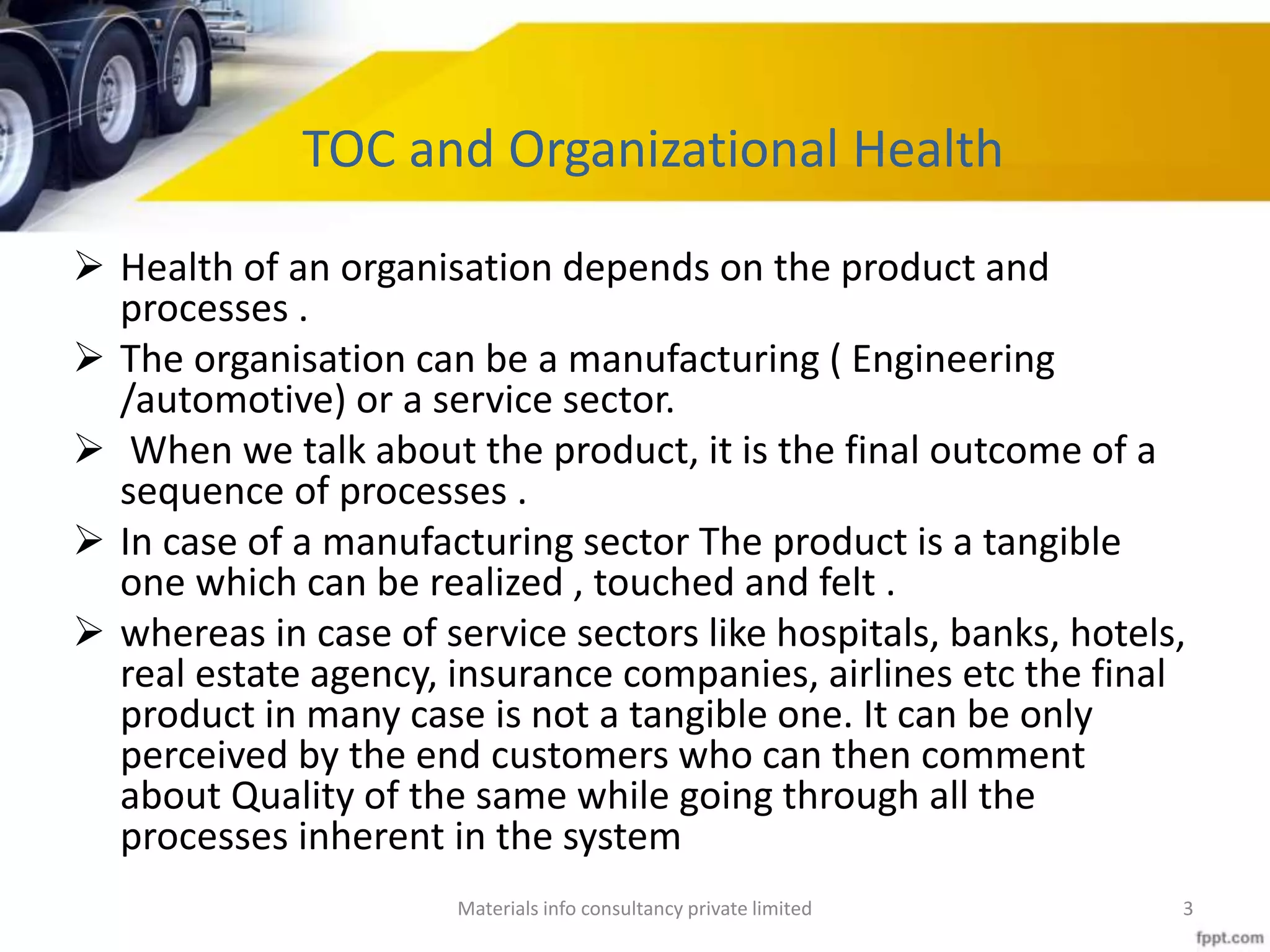 TOC and Organizational Health
 Health of an organisation depends on the product and
processes .
 The organisation can be a manufacturing ( Engineering
/automotive) or a service sector.
 When we talk about the product, it is the final outcome of a
sequence of processes .
 In case of a manufacturing sector The product is a tangible
one which can be realized , touched and felt .
 whereas in case of service sectors like hospitals, banks, hotels,
real estate agency, insurance companies, airlines etc the final
product in many case is not a tangible one. It can be only
perceived by the end customers who can then comment
about Quality of the same while going through all the
processes inherent in the system
Materials info consultancy private limited 3
 